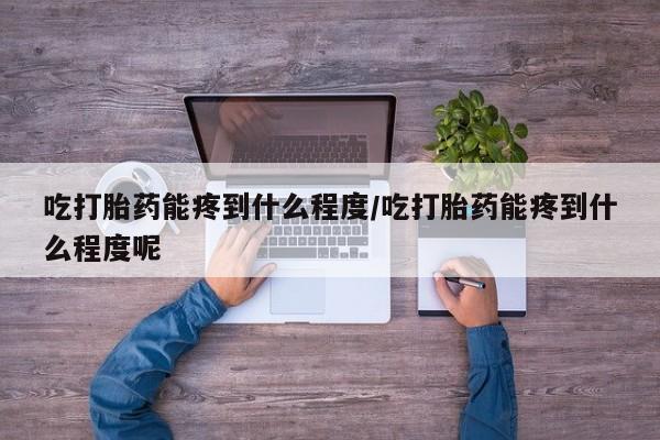 流产药网上购买吃打胎药能疼到什么程度/吃打胎药能疼到什么程度呢