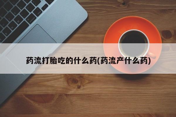 流产药网上购买药流打胎吃的什么药(药流产什么药)