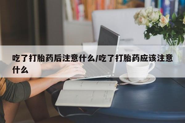 流产药网上购买吃了打胎药后注意什么/吃了打胎药应该注意什么
