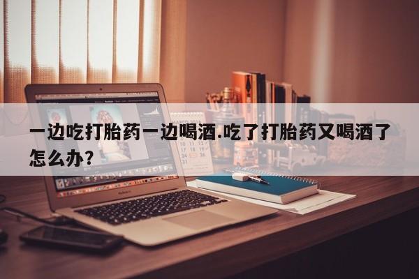 流产药网上购买一边吃打胎药一边喝酒.吃了打胎药又喝酒了怎么办?