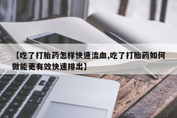 流产药网上购买【吃了打胎药怎样快速流血,吃了打胎药如何做能更有效快速排出】