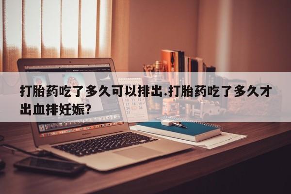 流产药网上购买打胎药吃了多久可以排出.打胎药吃了多久才出血排妊娠?