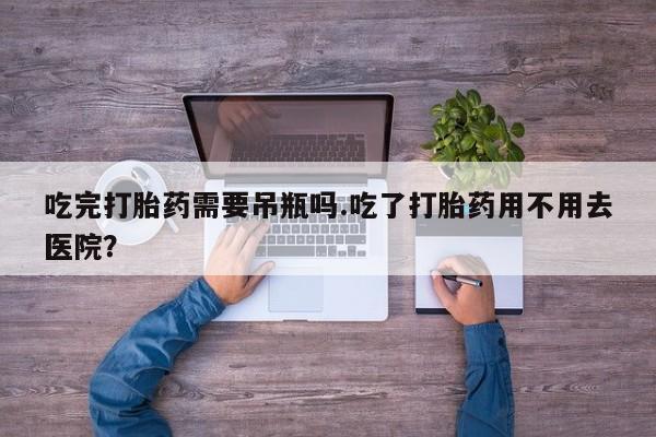 流产药网上购买吃完打胎药需要吊瓶吗.吃了打胎药用不用去医院?