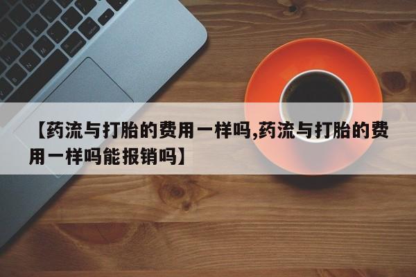 流产药网上购买【药流与打胎的费用一样吗,药流与打胎的费用一样吗能报销吗】