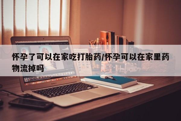 流产药网上购买怀孕了可以在家吃打胎药/怀孕可以在家里药物流掉吗