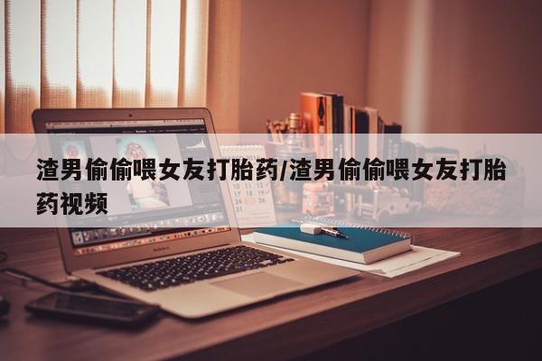 流产药网上购买渣男偷偷喂女友打胎药/渣男偷偷喂女友打胎药视频