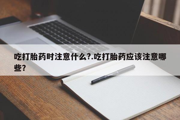 流产药网上购买吃打胎药时注意什么?.吃打胎药应该注意哪些？