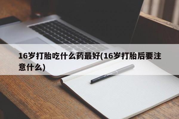 流产药网上购买16岁打胎吃什么药最好(16岁打胎后要注意什么)