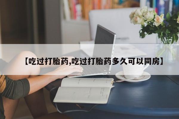 流产药网上购买【吃过打胎药,吃过打胎药多久可以同房】