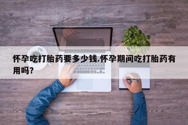 流产药网上购买怀孕吃打胎药要多少钱.怀孕期间吃打胎药有用吗？