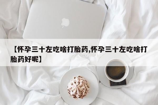 流产药网上购买【怀孕三十左吃啥打胎药,怀孕三十左吃啥打胎药好呢】