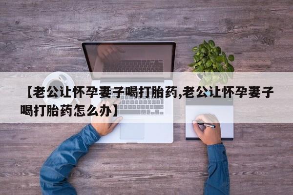 流产药网上购买【老公让怀孕妻子喝打胎药,老公让怀孕妻子喝打胎药怎么办】