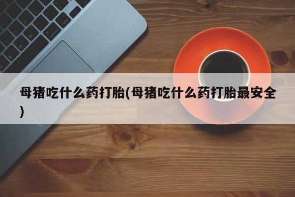 流产药网上购买母猪吃什么药打胎(母猪吃什么药打胎最安全)