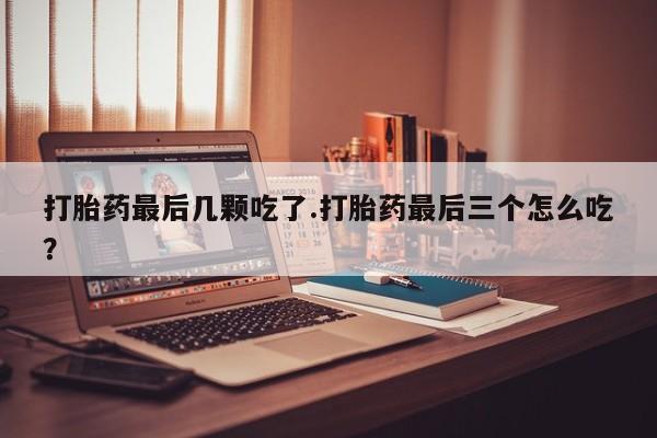 流产药网上购买打胎药最后几颗吃了.打胎药最后三个怎么吃?