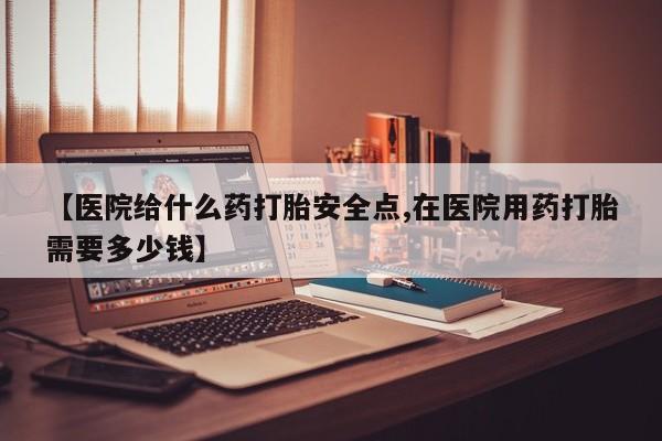 流产药网上购买【医院给什么药打胎安全点,在医院用药打胎需要多少钱】