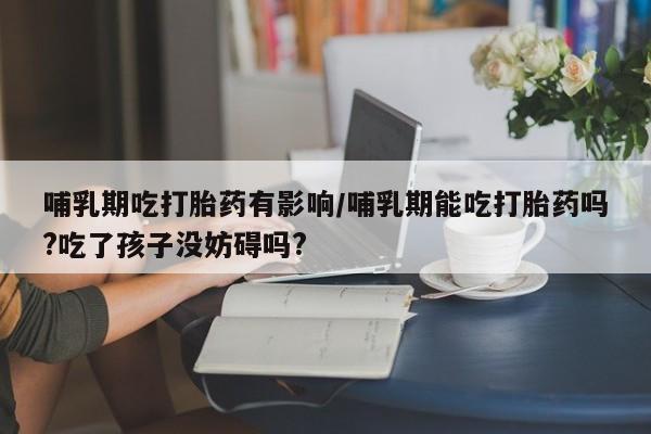 流产药网上购买哺乳期吃打胎药有影响/哺乳期能吃打胎药吗?吃了孩子没妨碍吗?