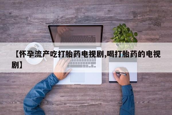 流产药网上购买【怀孕流产吃打胎药电视剧,喝打胎药的电视剧】