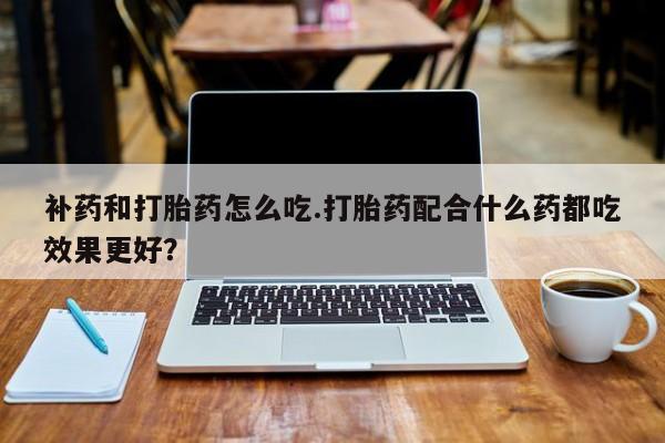流产药网上购买补药和打胎药怎么吃.打胎药配合什么药都吃效果更好?