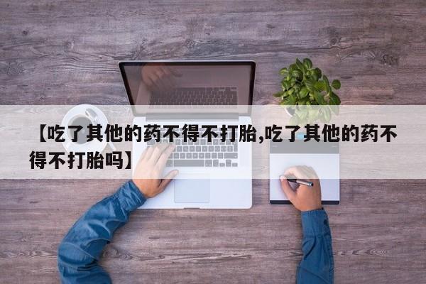 流产药网上购买【吃了其他的药不得不打胎,吃了其他的药不得不打胎吗】