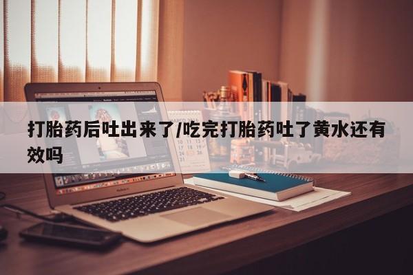 流产药网上购买打胎药后吐出来了/吃完打胎药吐了黄水还有效吗