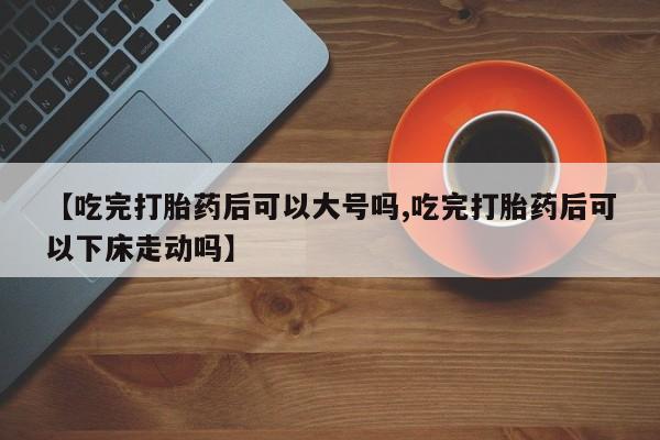 流产药网上购买【吃完打胎药后可以大号吗,吃完打胎药后可以下床走动吗】