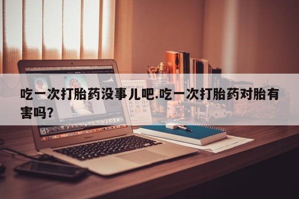 流产药网上购买吃一次打胎药没事儿吧.吃一次打胎药对胎有害吗?