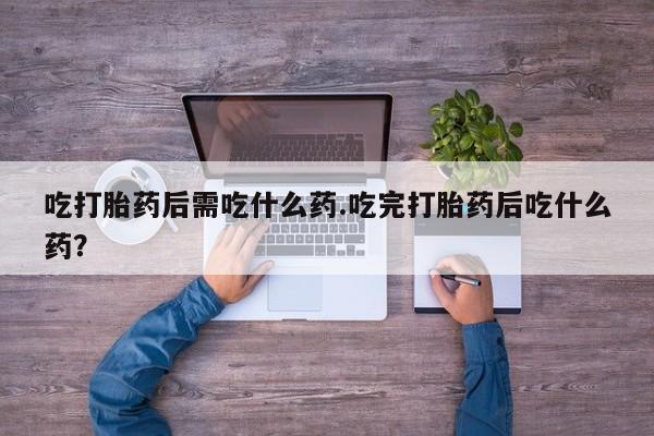 流产药网上购买吃打胎药后需吃什么药.吃完打胎药后吃什么药?