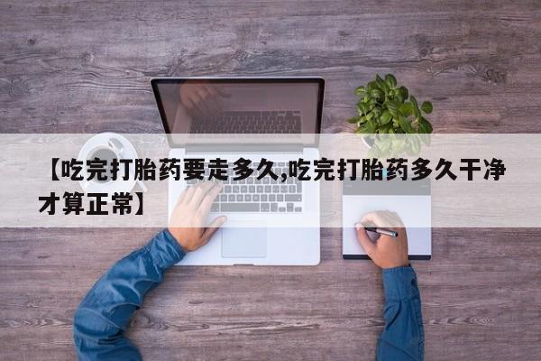 流产药网上购买【吃完打胎药要走多久,吃完打胎药多久干净才算正常】