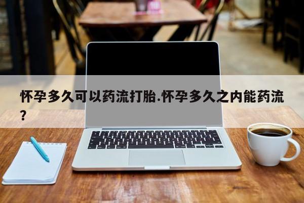 流产药网上购买怀孕多久可以药流打胎.怀孕多久之内能药流？