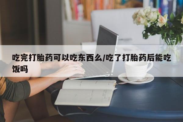 流产药网上购买吃完打胎药可以吃东西么/吃了打胎药后能吃饭吗