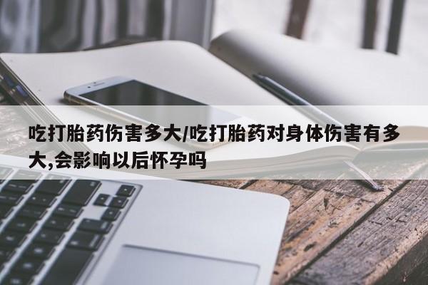 流产药网上购买吃打胎药伤害多大/吃打胎药对身体伤害有多大,会影响以后怀孕吗